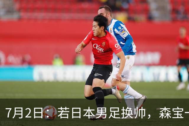 7月2日：若日本男足换帅，森宝一后继任者有这6位人选，谁能助力再次冲击大力神杯